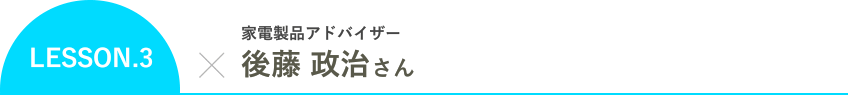 LESSON.3 家電製品アドバイザー 後藤 政治さん