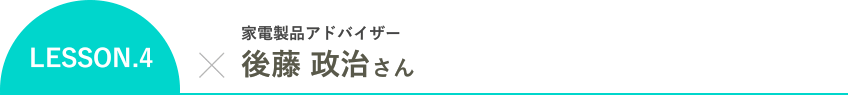 LESSON.4 家電製品アドバイザー 後藤 政治さん