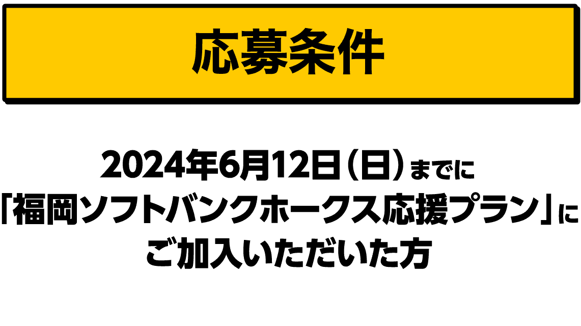応募条件｜2024年6月12日（水）までに「福岡ソフトバンクホークス応援プラン」にご加入いただいた方